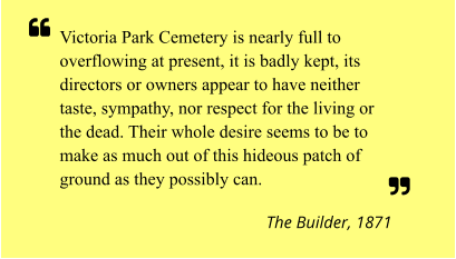 Victoria Park Cemetery is nearly full to overflowing at present, it is badly kept, its directors or owners appear to have neither taste, sympathy, nor respect for the living or the dead. Their whole desire seems to be to make as much out of this hideous patch of ground as they possibly can.  The Builder, 1871