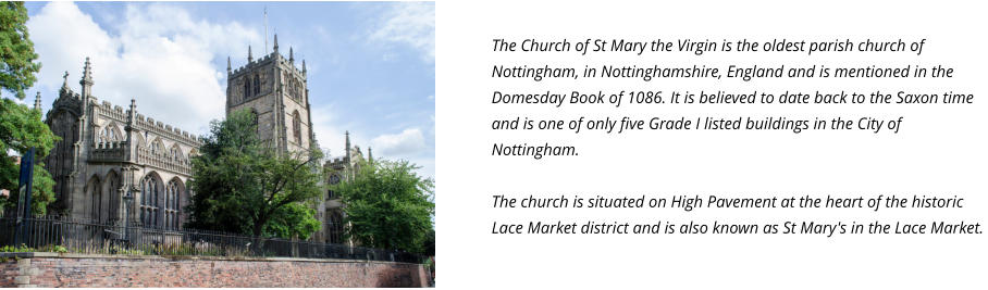 The Church of St Mary the Virgin is the oldest parish church of Nottingham, in Nottinghamshire, England and is mentioned in the Domesday Book of 1086. It is believed to date back to the Saxon time and is one of only five Grade I listed buildings in the City of Nottingham.  The church is situated on High Pavement at the heart of the historic Lace Market district and is also known as St Mary's in the Lace Market.