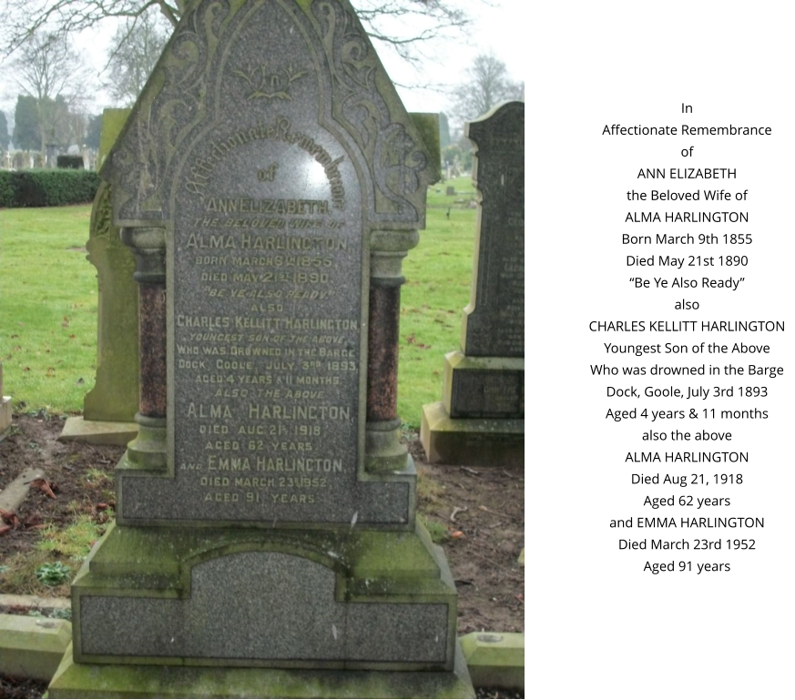 In Affectionate Remembrance of ANN ELIZABETH the Beloved Wife of ALMA HARLINGTON Born March 9th 1855 Died May 21st 1890 “Be Ye Also Ready” also CHARLES KELLITT HARLINGTON Youngest Son of the Above Who was drowned in the Barge Dock, Goole, July 3rd 1893 Aged 4 years & 11 months also the above ALMA HARLINGTON Died Aug 21, 1918 Aged 62 years and EMMA HARLINGTON Died March 23rd 1952 Aged 91 years