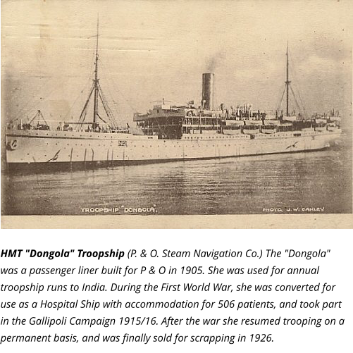 HMT "Dongola" Troopship (P. & O. Steam Navigation Co.) The "Dongola" was a passenger liner built for P & O in 1905. She was used for annual troopship runs to India. During the First World War, she was converted for use as a Hospital Ship with accommodation for 506 patients, and took part in the Gallipoli Campaign 1915/16. After the war she resumed trooping on a permanent basis, and was finally sold for scrapping in 1926.
