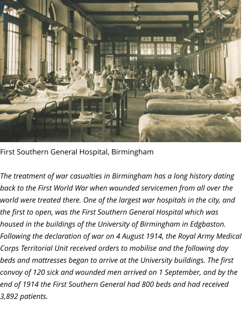 First Southern General Hospital, Birmingham  The treatment of war casualties in Birmingham has a long history dating back to the First World War when wounded servicemen from all over the world were treated there. One of the largest war hospitals in the city, and the first to open, was the First Southern General Hospital which was housed in the buildings of the University of Birmingham in Edgbaston. Following the declaration of war on 4 August 1914, the Royal Army Medical Corps Territorial Unit received orders to mobilise and the following day beds and mattresses began to arrive at the University buildings. The first convoy of 120 sick and wounded men arrived on 1 September, and by the end of 1914 the First Southern General had 800 beds and had received 3,892 patients.