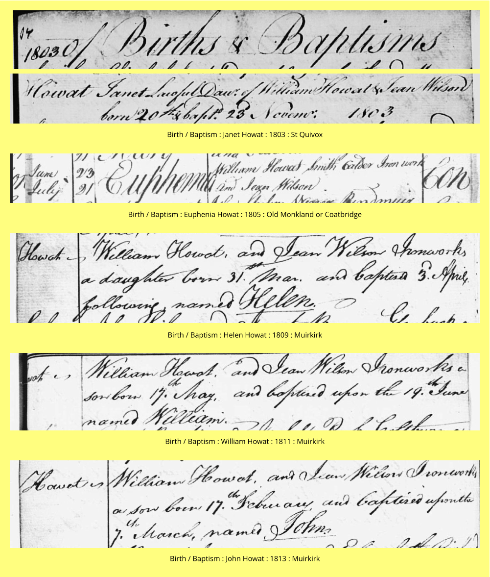 Birth / Baptism : Janet Howat : 1803 : St Quivox Birth / Baptism : Euphenia Howat : 1805 : Old Monkland or Coatbridge Birth / Baptism : Helen Howat : 1809 : Muirkirk Birth / Baptism : William Howat : 1811 : Muirkirk Birth / Baptism : John Howat : 1813 : Muirkirk