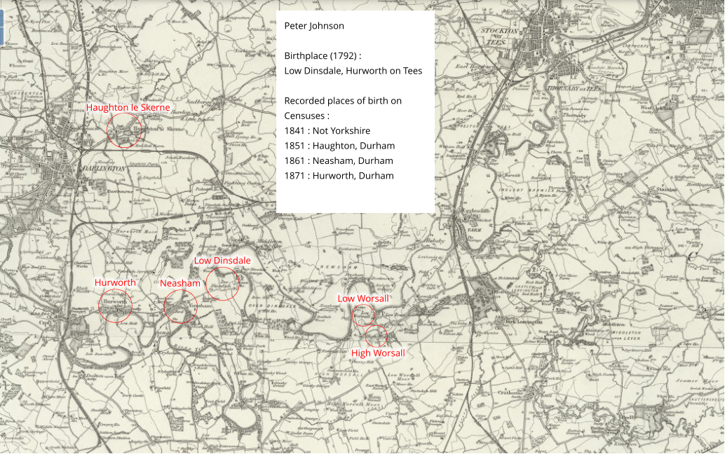 Haughton le Skerne Low Worsall High Worsall Hurworth Neasham Low Dinsdale Peter Johnson   Birthplace (1792) : Low Dinsdale, Hurworth on Tees  Recorded places of birth on Censuses : 1841 : Not Yorkshire 1851 : Haughton, Durham 1861 : Neasham, Durham 1871 : Hurworth, Durham