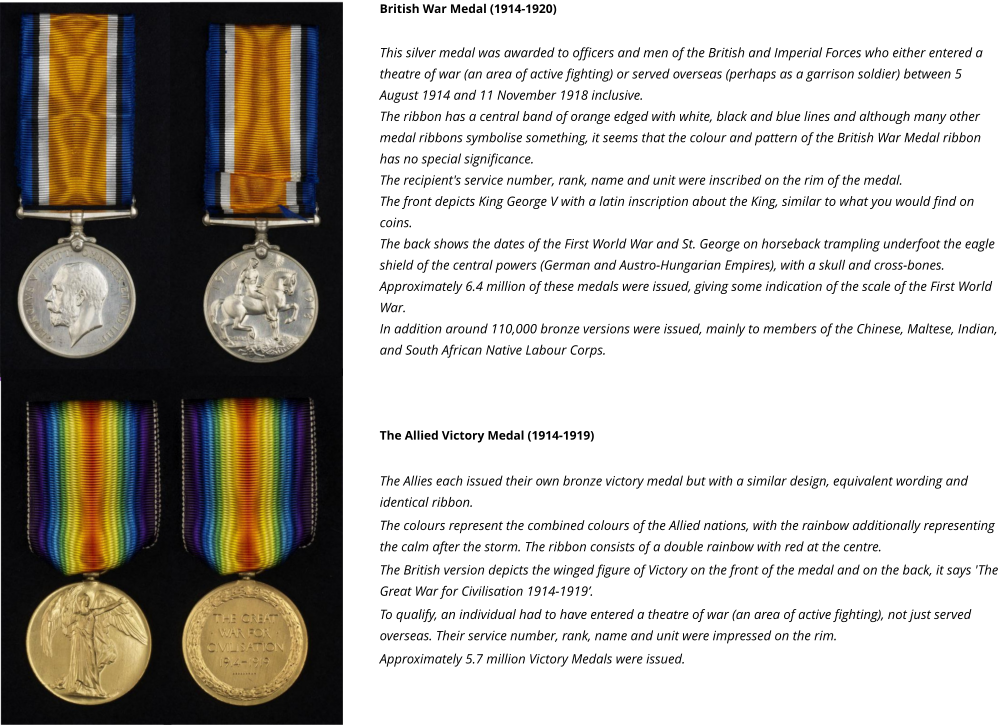 British War Medal (1914-1920)  This silver medal was awarded to officers and men of the British and Imperial Forces who either entered a theatre of war (an area of active fighting) or served overseas (perhaps as a garrison soldier) between 5 August 1914 and 11 November 1918 inclusive. The ribbon has a central band of orange edged with white, black and blue lines and although many other medal ribbons symbolise something, it seems that the colour and pattern of the British War Medal ribbon has no special significance. The recipient's service number, rank, name and unit were inscribed on the rim of the medal. The front depicts King George V with a latin inscription about the King, similar to what you would find on coins. The back shows the dates of the First World War and St. George on horseback trampling underfoot the eagle shield of the central powers (German and Austro-Hungarian Empires), with a skull and cross-bones. Approximately 6.4 million of these medals were issued, giving some indication of the scale of the First World War. In addition around 110,000 bronze versions were issued, mainly to members of the Chinese, Maltese, Indian, and South African Native Labour Corps.    The Allied Victory Medal (1914-1919)  The Allies each issued their own bronze victory medal but with a similar design, equivalent wording and identical ribbon. The colours represent the combined colours of the Allied nations, with the rainbow additionally representing the calm after the storm. The ribbon consists of a double rainbow with red at the centre. The British version depicts the winged figure of Victory on the front of the medal and on the back, it says 'The Great War for Civilisation 1914-1919’. To qualify, an individual had to have entered a theatre of war (an area of active fighting), not just served overseas. Their service number, rank, name and unit were impressed on the rim. Approximately 5.7 million Victory Medals were issued.