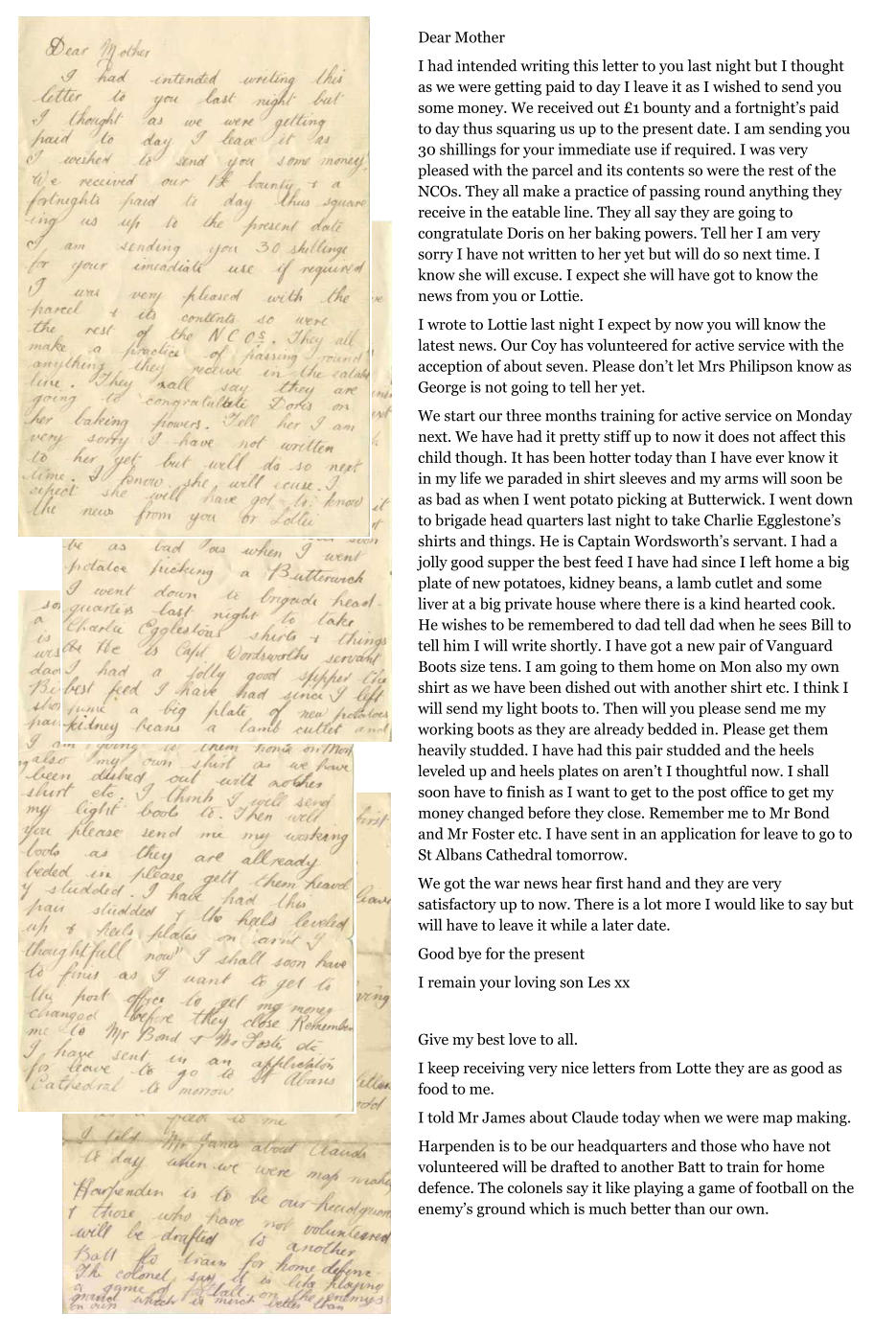 Dear Mother I had intended writing this letter to you last night but I thought as we were getting paid to day I leave it as I wished to send you some money. We received out £1 bounty and a fortnight’s paid to day thus squaring us up to the present date. I am sending you 30 shillings for your immediate use if required. I was very pleased with the parcel and its contents so were the rest of the NCOs. They all make a practice of passing round anything they receive in the eatable line. They all say they are going to congratulate Doris on her baking powers. Tell her I am very sorry I have not written to her yet but will do so next time. I know she will excuse. I expect she will have got to know the news from you or Lottie. I wrote to Lottie last night I expect by now you will know the latest news. Our Coy has volunteered for active service with the acception of about seven. Please don’t let Mrs Philipson know as George is not going to tell her yet. We start our three months training for active service on Monday next. We have had it pretty stiff up to now it does not affect this child though. It has been hotter today than I have ever know it in my life we paraded in shirt sleeves and my arms will soon be as bad as when I went potato picking at Butterwick. I went down to brigade head quarters last night to take Charlie Egglestone’s shirts and things. He is Captain Wordsworth’s servant. I had a jolly good supper the best feed I have had since I left home a big plate of new potatoes, kidney beans, a lamb cutlet and some liver at a big private house where there is a kind hearted cook. He wishes to be remembered to dad tell dad when he sees Bill to tell him I will write shortly. I have got a new pair of Vanguard Boots size tens. I am going to them home on Mon also my own shirt as we have been dished out with another shirt etc. I think I will send my light boots to. Then will you please send me my working boots as they are already bedded in. Please get them heavily studded. I have had this pair studded and the heels leveled up and heels plates on aren’t I thoughtful now. I shall soon have to finish as I want to get to the post office to get my money changed before they close. Remember me to Mr Bond and Mr Foster etc. I have sent in an application for leave to go to St Albans Cathedral tomorrow. We got the war news hear first hand and they are very satisfactory up to now. There is a lot more I would like to say but will have to leave it while a later date. Good bye for the present I remain your loving son Les xx  Give my best love to all. I keep receiving very nice letters from Lotte they are as good as food to me.  I told Mr James about Claude today when we were map making. Harpenden is to be our headquarters and those who have not volunteered will be drafted to another Batt to train for home defence. The colonels say it like playing a game of football on the enemy’s ground which is much better than our own.