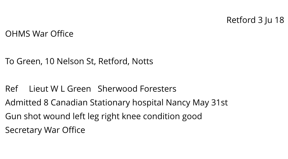 Retford 3 Ju 18 OHMS War Office  To Green, 10 Nelson St, Retford, Notts  Ref     Lieut W L Green   Sherwood Foresters Admitted 8 Canadian Stationary hospital Nancy May 31st Gun shot wound left leg right knee condition good Secretary War Office