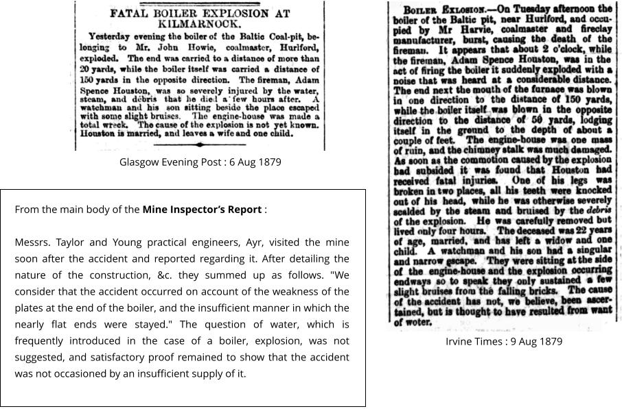 Glasgow Evening Post : 6 Aug 1879 Irvine Times : 9 Aug 1879   From the main body of the Mine Inspector’s Report :   Messrs. Taylor and Young practical engineers, Ayr, visited the mine soon after the accident and reported regarding it. After detailing the nature of the construction, &c. they summed up as follows. "We consider that the accident occurred on account of the weakness of the plates at the end of the boiler, and the insufficient manner in which the nearly flat ends were stayed." The question of water, which is frequently introduced in the case of a boiler, explosion, was not suggested, and satisfactory proof remained to show that the accident was not occasioned by an insufficient supply of it.