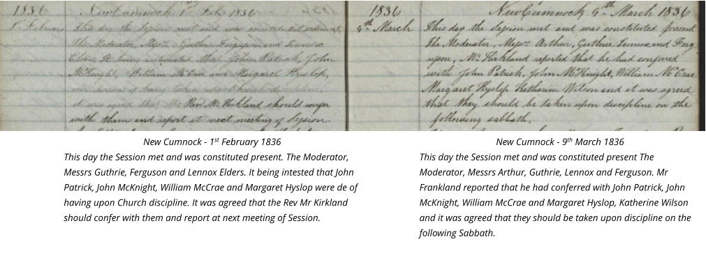 New Cumnock - 1st February 1836 This day the Session met and was constituted present. The Moderator, Messrs Guthrie, Ferguson and Lennox Elders. It being intested that John Patrick, John McKnight, William McCrae and Margaret Hyslop were de of having upon Church discipline. It was agreed that the Rev Mr Kirkland should confer with them and report at next meeting of Session.  New Cumnock - 9th March 1836 This day the Session met and was constituted present The Moderator, Messrs Arthur, Guthrie, Lennox and Ferguson. Mr Frankland reported that he had conferred with John Patrick, John McKnight, William McCrae and Margaret Hyslop, Katherine Wilson and it was agreed that they should be taken upon discipline on the following Sabbath.