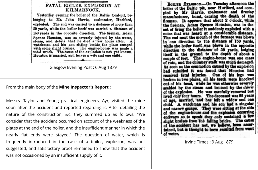 Glasgow Evening Post : 6 Aug 1879 Irvine Times : 9 Aug 1879   From the main body of the Mine Inspector’s Report :   Messrs. Taylor and Young practical engineers, Ayr, visited the mine soon after the accident and reported regarding it. After detailing the nature of the construction, &c. they summed up as follows. "We consider that the accident occurred on account of the weakness of the plates at the end of the boiler, and the insufficient manner in which the nearly flat ends were stayed." The question of water, which is frequently introduced in the case of a boiler, explosion, was not suggested, and satisfactory proof remained to show that the accident was not occasioned by an insufficient supply of it.