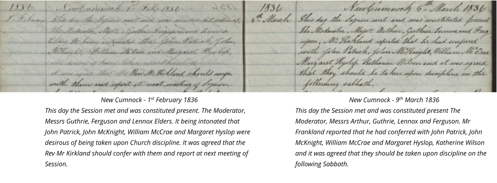 New Cumnock - 1st February 1836 This day the Session met and was constituted present. The Moderator, Messrs Guthrie, Ferguson and Lennox Elders. It being intonated that John Patrick, John McKnight, William McCrae and Margaret Hyslop were desirous of being taken upon Church discipline. It was agreed that the Rev Mr Kirkland should confer with them and report at next meeting of Session.  New Cumnock - 9th March 1836 This day the Session met and was constituted present The Moderator, Messrs Arthur, Guthrie, Lennox and Ferguson. Mr Frankland reported that he had conferred with John Patrick, John McKnight, William McCrae and Margaret Hyslop, Katherine Wilson and it was agreed that they should be taken upon discipline on the following Sabbath.