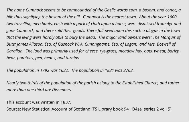 The name Cumnock seems to be compounded of the Gaelic words com, a bosom, and conoc, a hill; thus signifying the bosom of the hill.  Cumnock is the nearest town.  About the year 1600 two travelling merchants, each with a pack of cloth upon a horse, were dismissed from Ayr and gone Cumnock, and there sold their goods. There followed upon this such a plague in the town that the living were hardly able to bury the dead.  The major land owners were: The Marquis of Bute; James Allason, Esq. of Gasnock W. A. Cunnnghame, Esq. of Logan;  and Mrs. Boswell of Garallan.  The land was primarily used for cheese, rye-grass, meadow hay, oats, wheat, barley, bear, potatoes, pea, beans, and turnips.  The population in 1792 was 1632.  The population in 1831 was 2763.    Nearly two-thirds of the population of the parish belong to the Established Church, and rather more than one-third are Dissenters.  This account was written in 1837. Source: New Statistical Account of Scotland (FS Library book 941 B4sa, series 2 vol. 5)