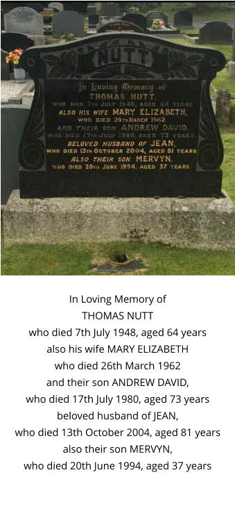In Loving Memory of THOMAS NUTT who died 7th July 1948, aged 64 years also his wife MARY ELIZABETH who died 26th March 1962 and their son ANDREW DAVID, who died 17th July 1980, aged 73 years beloved husband of JEAN, who died 13th October 2004, aged 81 years also their son MERVYN, who died 20th June 1994, aged 37 years