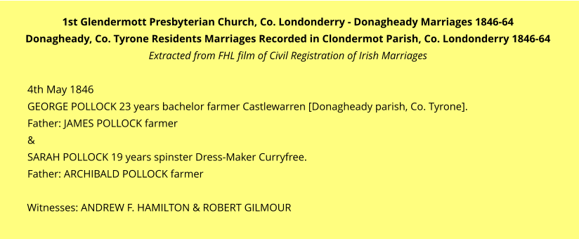1st Glendermott Presbyterian Church, Co. Londonderry - Donagheady Marriages 1846-64 Donagheady, Co. Tyrone Residents Marriages Recorded in Clondermot Parish, Co. Londonderry 1846-64 Extracted from FHL film of Civil Registration of Irish Marriages  4th May 1846 GEORGE POLLOCK 23 years bachelor farmer Castlewarren [Donagheady parish, Co. Tyrone].  Father: JAMES POLLOCK farmer & SARAH POLLOCK 19 years spinster Dress-Maker Curryfree.  Father: ARCHIBALD POLLOCK farmer  Witnesses: ANDREW F. HAMILTON & ROBERT GILMOUR